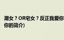 潮女？OR宅女？反正我爱你(关于潮女？OR宅女？反正我爱你的简介)