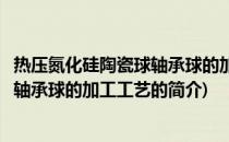 热压氮化硅陶瓷球轴承球的加工工艺(关于热压氮化硅陶瓷球轴承球的加工工艺的简介)
