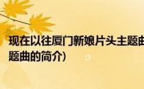 现在以往厦门新娘片头主题曲(关于现在以往厦门新娘片头主题曲的简介)