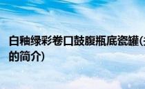 白釉绿彩卷口鼓腹瓶底瓷罐(关于白釉绿彩卷口鼓腹瓶底瓷罐的简介)