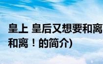 皇上 皇后又想要和离！(关于皇上 皇后又想要和离！的简介)