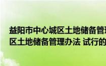 益阳市中心城区土地储备管理办法 试行(关于益阳市中心城区土地储备管理办法 试行的简介)