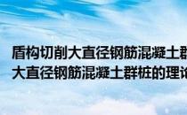 盾构切削大直径钢筋混凝土群桩的理论与实践(关于盾构切削大直径钢筋混凝土群桩的理论与实践的简介)