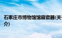 石家庄市博物馆馆藏瓷器(关于石家庄市博物馆馆藏瓷器的简介)