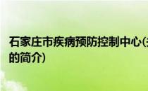 石家庄市疾病预防控制中心(关于石家庄市疾病预防控制中心的简介)
