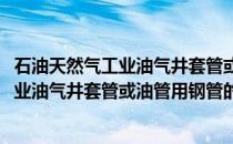 石油天然气工业油气井套管或油管用钢管(关于石油天然气工业油气井套管或油管用钢管的简介)