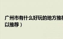 广州市有什么好玩的地方推荐（广州市有哪些好玩的地方可以推荐）