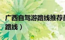 广西自驾游路线推荐最新（广西自驾游攻略及路线）