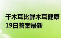 干木耳比鲜木耳健康，是真的吗 蚂蚁庄园4月19日答案最新