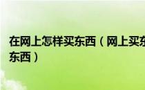 在网上怎样买东西（网上买东西的的具体步骤 怎么在网上买东西）
