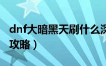 dnf大暗黑天刷什么深渊（DNF大暗黑天刷图攻略）