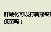 肝硬化可以打新冠疫苗吗（有乙肝可以打新冠疫苗吗）