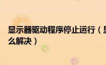 显示器驱动程序停止运行（显示器驱动程序已停止响应该怎么解决）