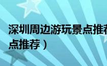 深圳周边游玩景点推荐三日（深圳周边游玩景点推荐）