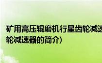 矿用高压辊磨机行星齿轮减速器(关于矿用高压辊磨机行星齿轮减速器的简介)