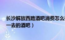 长沙解放西路酒吧消费怎么样?（长沙解放西路有哪些值得一去的酒吧）