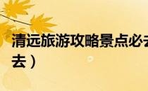 清远旅游攻略景点必去（清远旅游攻略景点必去）