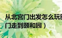 从北宫门出发怎么玩颐和园（怎样才能从北宫门走到颐和园）