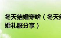 冬天结婚穿啥（冬天结婚新娘穿什么？冬天结婚礼服分享）