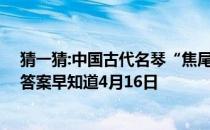 猜一猜:中国古代名琴“焦尾琴”的得名源于 蚂蚁庄园今日答案早知道4月16日