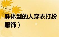 胖体型的人穿衣打扮（身材肥胖的人怎么选择服饰）