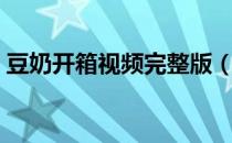 豆奶开箱视频完整版（豆奶视频在哪里下载）