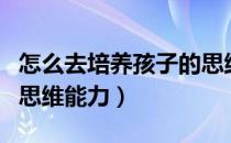 怎么去培养孩子的思维能力（怎样培养孩子的思维能力）