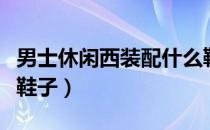 男士休闲西装配什么鞋子（休闲西装怎么搭配鞋子）