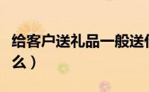 给客户送礼品一般送什么（给客户送礼品送什么）