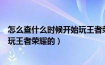 怎么查什么时候开始玩王者荣耀（怎么看自己什么时候开始玩王者荣耀的）