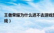 王者荣耀为什么进不去游戏里面（为什么王者荣耀进不去游戏）
