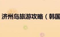 济州岛旅游攻略（韩国济州岛有什么好玩的）