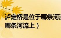 泸定桥是位于哪条河流上（泸定桥到底是位于哪条河流上）