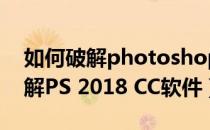 如何破解photoshop cc2017（教你如何破解PS 2018 CC软件）