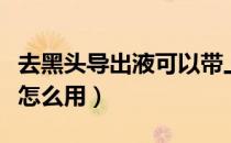 去黑头导出液可以带上火车吗（去黑头导出液怎么用）