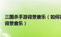 三国杀手游背景音乐（如何在网页三国杀中更换游戏背景和背景音乐）