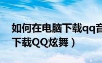 如何在电脑下载qq音乐的视频（如何在电脑下载QQ炫舞）