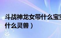 斗战神龙女带什么宝宝比较好（斗战神龙女带什么灵兽）