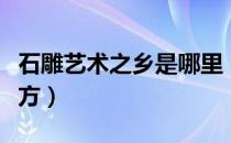 石雕艺术之乡是哪里（石雕艺术之乡在什么地方）