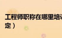 工程师职称在哪里培训（工程师职称在哪里评定）