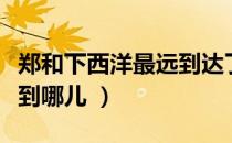 郑和下西洋最远到达了哪里（郑和下西洋最远到哪儿 ）