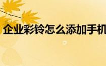 企业彩铃怎么添加手机（企业彩铃怎么办理）