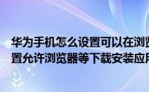 华为手机怎么设置可以在浏览器下载应用（华为手机怎么设置允许浏览器等下载安装应用）