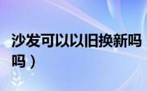 沙发可以以旧换新吗（沙发是否可以以旧换新吗）