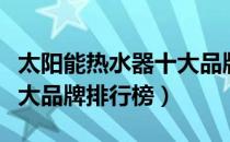 太阳能热水器十大品牌名单（太阳能热水器十大品牌排行榜）