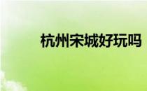 杭州宋城好玩吗（宋城门票价钱）