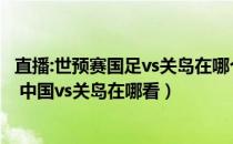 直播:世预赛国足vs关岛在哪个城市（世预赛直播哪里可以看 中国vs关岛在哪看）