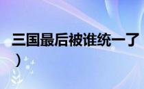 三国最后被谁统一了（三国最后是被谁统一了）
