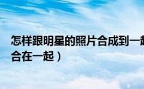 怎样跟明星的照片合成到一起（怎么把自己的照片跟明星的合在一起）