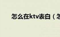 怎么在ktv表白（怎么在KTV唱好歌）